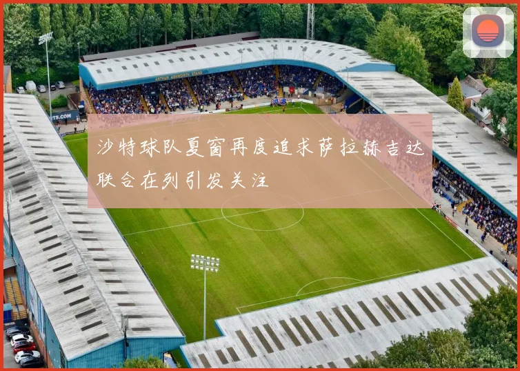 沙特球队夏窗再度追求萨拉赫吉达联合在列引发关注