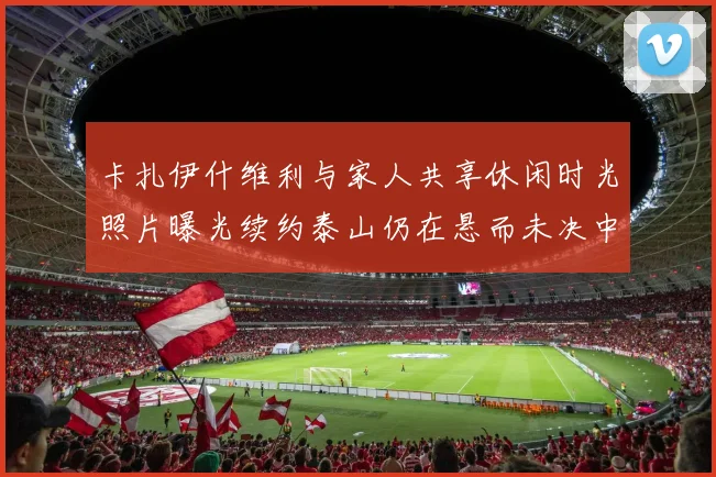 卡扎伊什维利与家人共享休闲时光照片曝光续约泰山仍在悬而未决中