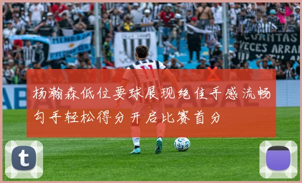 杨瀚森低位要球展现绝佳手感流畅勾手轻松得分开启比赛首分