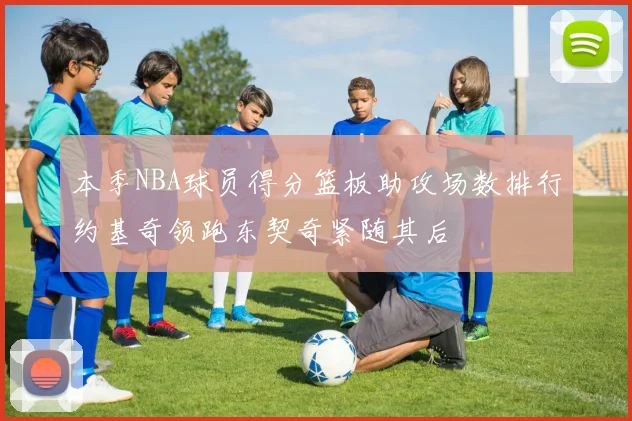 本季NBA球员得分篮板助攻场数排行约基奇领跑东契奇紧随其后