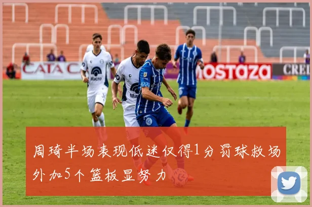 周琦半场表现低迷仅得1分罚球救场外加5个篮板显努力