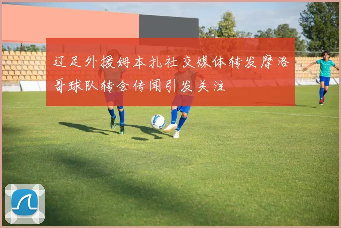 辽足外援姆本扎社交媒体转发摩洛哥球队转会传闻引发关注