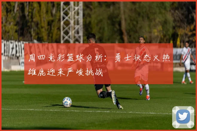 周四竞彩篮球分析：勇士状态火热雄鹿迎来严峻挑战