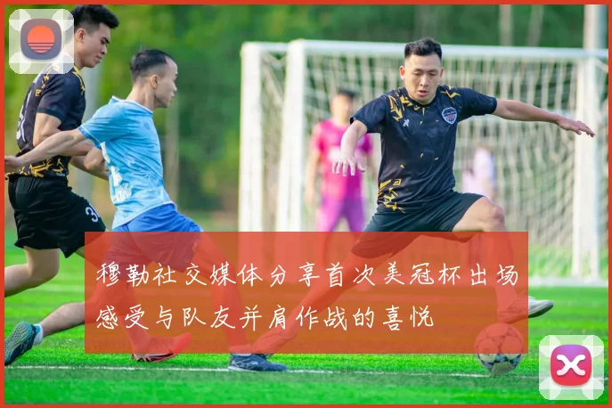 穆勒社交媒体分享首次美冠杯出场感受与队友并肩作战的喜悦