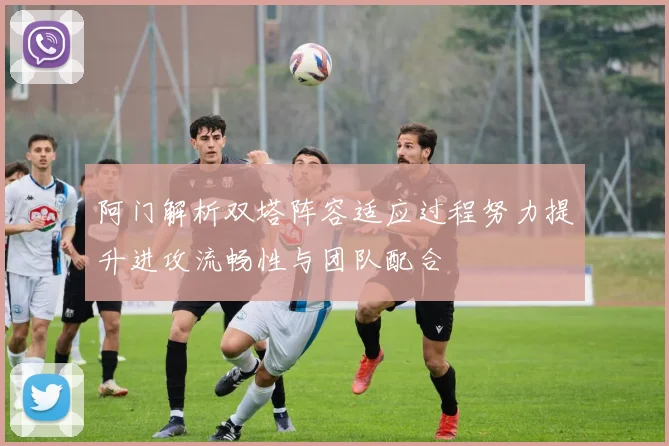 阿门解析双塔阵容适应过程努力提升进攻流畅性与团队配合