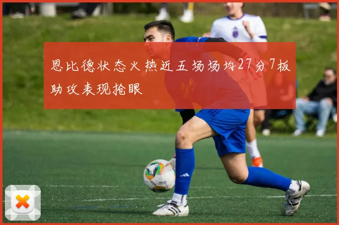 恩比德状态火热近五场场均27分7板助攻表现抢眼