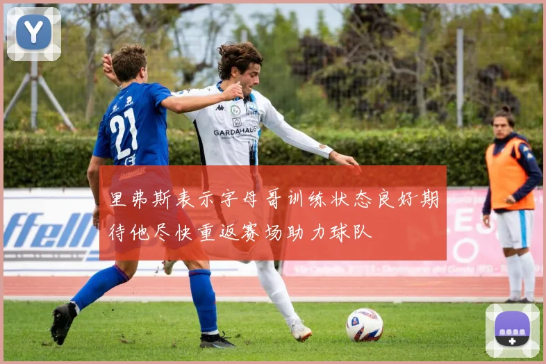 里弗斯表示字母哥训练状态良好期待他尽快重返赛场助力球队