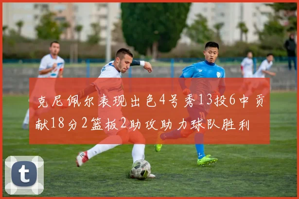 克尼佩尔表现出色4号秀13投6中贡献18分2篮板2助攻助力球队胜利