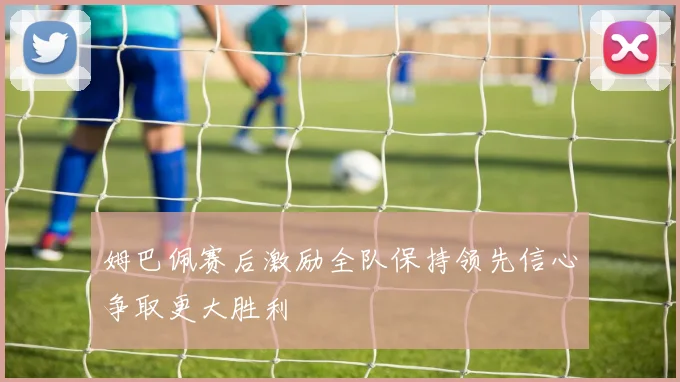 姆巴佩赛后激励全队保持领先信心争取更大胜利