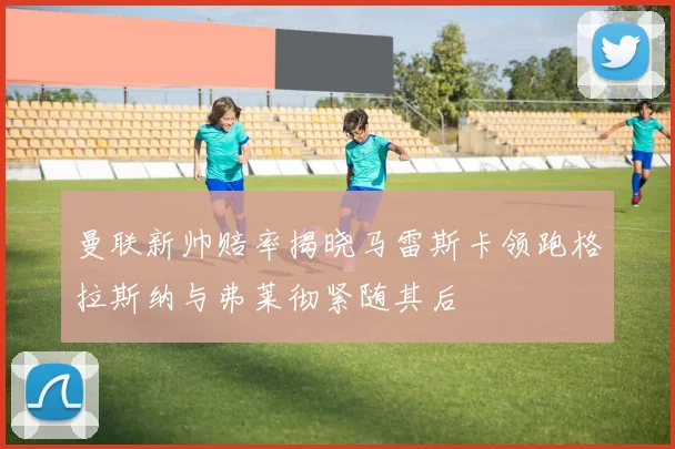 曼联新帅赔率揭晓马雷斯卡领跑格拉斯纳与弗莱彻紧随其后