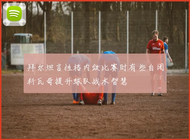 拜尔坦言性格内敛比赛时有些自闭科瓦奇提升球队战术智慧