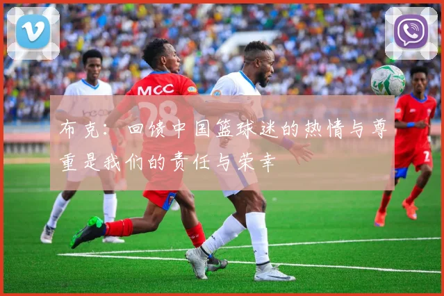 布克：回馈中国篮球迷的热情与尊重是我们的责任与荣幸