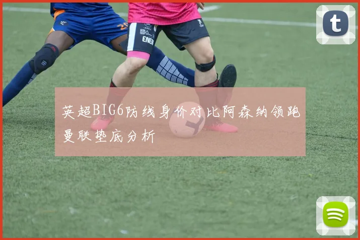 英超BIG6防线身价对比阿森纳领跑曼联垫底分析