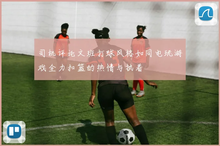 司机评论文班打球风格如同电玩游戏全力扣篮的热情与执着