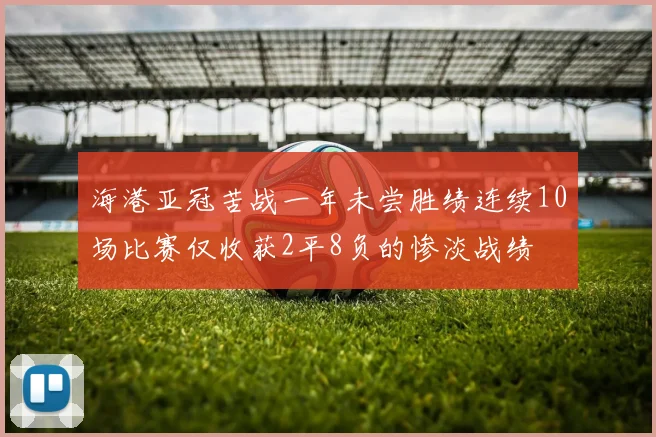 海港亚冠苦战一年未尝胜绩连续10场比赛仅收获2平8负的惨淡战绩