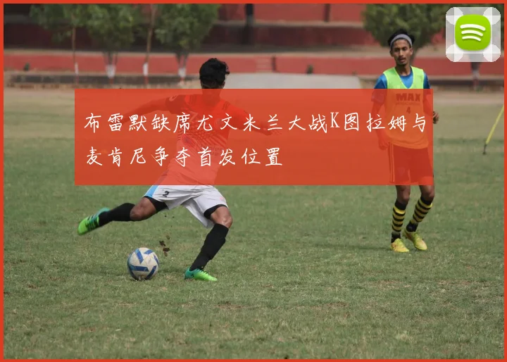布雷默缺席尤文米兰大战K图拉姆与麦肯尼争夺首发位置