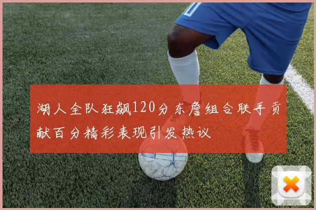湖人全队狂飙120分东詹组合联手贡献百分精彩表现引发热议