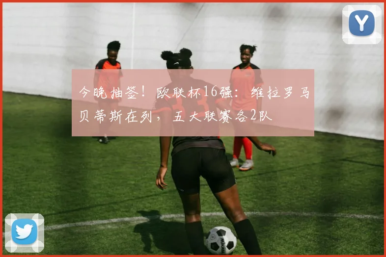 今晚抽签！欧联杯16强：维拉罗马贝蒂斯在列，五大联赛各2队