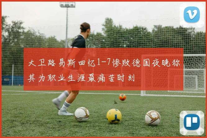 大卫路易斯回忆1-7惨败德国夜晚称其为职业生涯最痛苦时刻