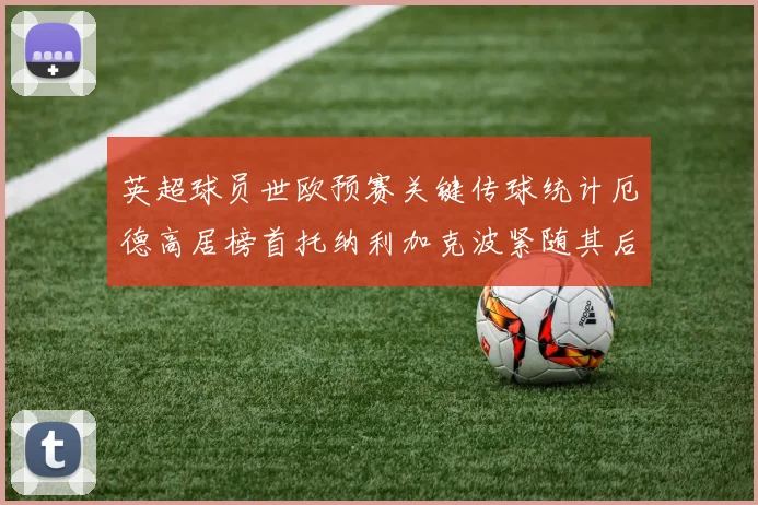 英超球员世欧预赛关键传球统计厄德高居榜首托纳利加克波紧随其后
