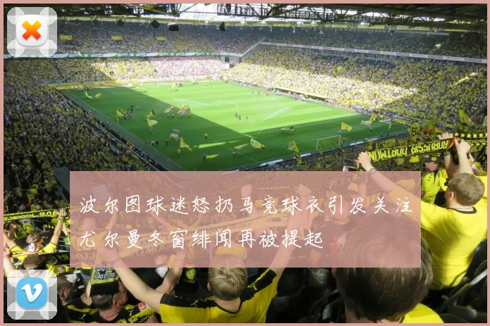 波尔图球迷怒扔马竞球衣引发关注尤尔曼冬窗绯闻再被提起